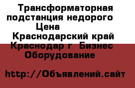 Трансформаторная подстанция недорого  › Цена ­ 6 000 - Краснодарский край, Краснодар г. Бизнес » Оборудование   